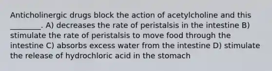 Anticholinergic drugs block the action of acetylcholine and this ________. A) decreases the rate of peristalsis in the intestine B) stimulate the rate of peristalsis to move food through the intestine C) absorbs excess water from the intestine D) stimulate the release of hydrochloric acid in the stomach