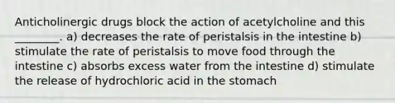 Anticholinergic drugs block the action of acetylcholine and this ________. a) decreases the rate of peristalsis in the intestine b) stimulate the rate of peristalsis to move food through the intestine c) absorbs excess water from the intestine d) stimulate the release of hydrochloric acid in the stomach