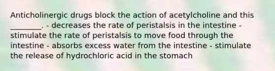 Anticholinergic drugs block the action of acetylcholine and this ________. - decreases the rate of peristalsis in the intestine - stimulate the rate of peristalsis to move food through the intestine - absorbs excess water from the intestine - stimulate the release of hydrochloric acid in the stomach