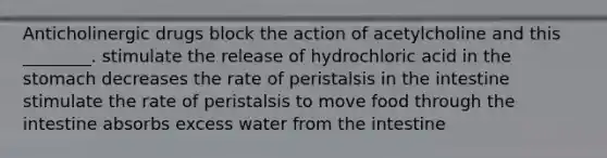 Anticholinergic drugs block the action of acetylcholine and this ________. stimulate the release of hydrochloric acid in the stomach decreases the rate of peristalsis in the intestine stimulate the rate of peristalsis to move food through the intestine absorbs excess water from the intestine