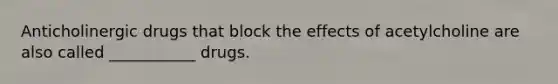 Anticholinergic drugs that block the effects of acetylcholine are also called ___________ drugs.