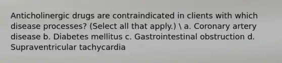 Anticholinergic drugs are contraindicated in clients with which disease processes? (Select all that apply.)  a. Coronary artery disease b. Diabetes mellitus c. Gastrointestinal obstruction d. Supraventricular tachycardia