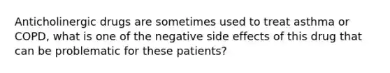 Anticholinergic drugs are sometimes used to treat asthma or COPD, what is one of the negative side effects of this drug that can be problematic for these patients?