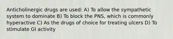 Anticholinergic drugs are used: A) To allow the sympathetic system to dominate B) To block the PNS, which is commonly hyperactive C) As the drugs of choice for treating ulcers D) To stimulate GI activity