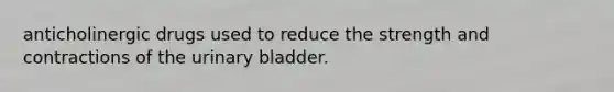 anticholinergic drugs used to reduce the strength and contractions of the urinary bladder.