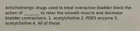 Anticholinergic drugs used to treat overactive bladder block the action of ________ to relax the smooth muscle and decrease bladder contractions. 1. acetylcholine 2. PDE5 enzyme 3. acetylcholine 4. All of these