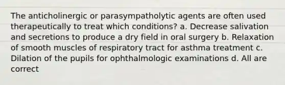 The anticholinergic or parasympatholytic agents are often used therapeutically to treat which conditions? a. Decrease salivation and secretions to produce a dry field in oral surgery b. Relaxation of smooth muscles of respiratory tract for asthma treatment c. Dilation of the pupils for ophthalmologic examinations d. All are correct