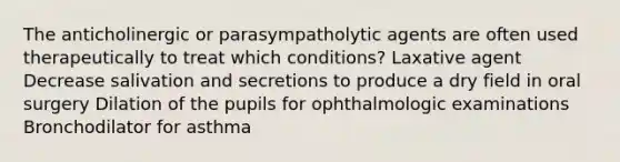 The anticholinergic or parasympatholytic agents are often used therapeutically to treat which conditions? Laxative agent Decrease salivation and secretions to produce a dry field in oral surgery Dilation of the pupils for ophthalmologic examinations Bronchodilator for asthma