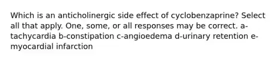 Which is an anticholinergic side effect of cyclobenzaprine? Select all that apply. One, some, or all responses may be correct. a-tachycardia b-constipation c-angioedema d-urinary retention e-myocardial infarction