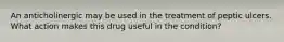 An anticholinergic may be used in the treatment of peptic ulcers. What action makes this drug useful in the condition?