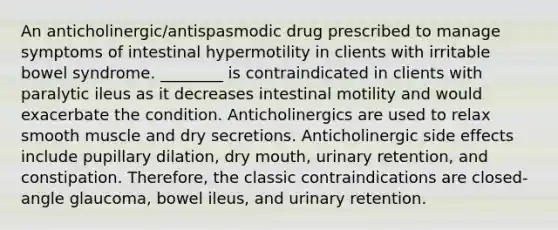 An anticholinergic/antispasmodic drug prescribed to manage symptoms of intestinal hypermotility in clients with irritable bowel syndrome. ________ is contraindicated in clients with paralytic ileus as it decreases intestinal motility and would exacerbate the condition. Anticholinergics are used to relax smooth muscle and dry secretions. Anticholinergic side effects include pupillary dilation, dry mouth, urinary retention, and constipation. Therefore, the classic contraindications are closed-angle glaucoma, bowel ileus, and urinary retention.