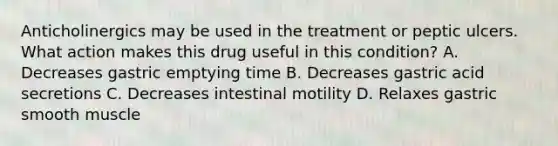 Anticholinergics may be used in the treatment or peptic ulcers. What action makes this drug useful in this condition? A. Decreases gastric emptying time B. Decreases gastric acid secretions C. Decreases intestinal motility D. Relaxes gastric smooth muscle