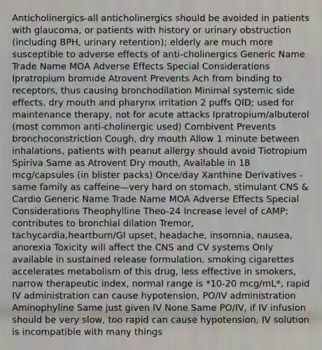 Anticholinergics-all anticholinergics should be avoided in patients with glaucoma, or patients with history or urinary obstruction (including BPH, urinary retention); elderly are much more susceptible to adverse effects of anti-cholinergics Generic Name Trade Name MOA Adverse Effects Special Considerations Ipratropium bromide Atrovent Prevents Ach from binding to receptors, thus causing bronchodilation Minimal systemic side effects, dry mouth and pharynx irritation 2 puffs QID; used for maintenance therapy, not for acute attacks Ipratropium/albuterol (most common anti-cholinergic used) Combivent Prevents bronchoconstriction Cough, dry mouth Allow 1 minute between inhalations, patients with peanut allergy should avoid Tiotropium Spiriva Same as Atrovent Dry mouth, Available in 18 mcg/capsules (in blister packs) Once/day Xanthine Derivatives - same family as caffeine—very hard on stomach, stimulant CNS & Cardio Generic Name Trade Name MOA Adverse Effects Special Considerations Theophylline Theo-24 Increase level of cAMP; contributes to bronchial dilation Tremor, tachycardia,heartburn/GI upset, headache, insomnia, nausea, anorexia Toxicity will affect the CNS and CV systems Only available in sustained release formulation, smoking cigarettes accelerates metabolism of this drug, less effective in smokers, narrow therapeutic index, normal range is *10-20 mcg/mL*, rapid IV administration can cause hypotension, PO/IV administration Aminophyline Same just given IV None Same PO/IV, if IV infusion should be very slow, too rapid can cause hypotension, IV solution is incompatible with many things