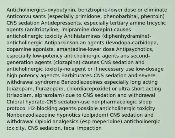 Anticholinergics-oxybutynin, benztropine-lower dose or eliminate Anticonvulsants (especially primidone, phenobarbital, phentoin) CNS sedation Antidepressents, especially tertiary amine tricyclic agents (amitriptyline, imipramine doxepin)-causes anticholinergic toxicity Antihistamines (diphenhydramine)-anticholinergic Antiparkinsonian agents (levodopa-carbidopa, dopamine agonists, amantadine-lower dose Antipsychotics, especially low-potency anticholinergic agents ans second-generation agents (clozapine)-causes CNS sedation and anticholinergic toxicity-no agent or if necessary use low-dosage high potency agencts Barbiturates-CNS sedation and severe withdrawal syndrome Benzodiazepines especially long acting (diazepam, flurazepam, chlordiacepoxide) or ultra short acting (triazolam, alprazolam) due to CNS sedation and withdrawal Chloral hydrate-CNS sedation-use nonpharmacologic sleep protocol H2-blocking agents-possible anticholinergic toxicity Nonbenzodiazepine hypnotics (zolpidem) CNS sedation and withdrawal Opioid analgesics (esp meperidine)-anticholinergic toxicity, CNS sedation, fecal impaction