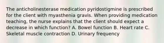 The anticholinesterase medication pyridostigmine is prescribed for the client with myasthenia gravis. When providing medication teaching, the nurse explains that the client should expect a decrease in which function? A. Bowel function B. Heart rate C. Skeletal muscle contraction D. Urinary frequency