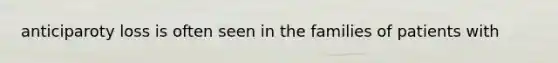 anticiparoty loss is often seen in the families of patients with