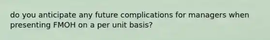 do you anticipate any future complications for managers when presenting FMOH on a per unit basis?