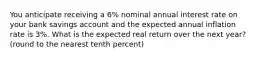 You anticipate receiving a 6% nominal annual interest rate on your bank savings account and the expected annual inflation rate is 3%. What is the expected real return over the next year? (round to the nearest tenth percent)