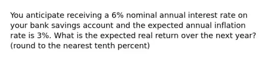 You anticipate receiving a 6% nominal annual interest rate on your bank savings account and the expected annual inflation rate is 3%. What is the expected real return over the next year? (round to the nearest tenth percent)