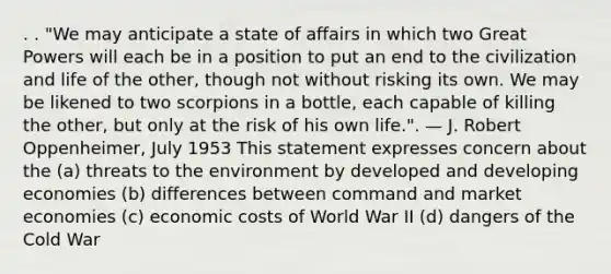 . . "We may anticipate a state of affairs in which two Great Powers will each be in a position to put an end to the civilization and life of the other, though not without risking its own. We may be likened to two scorpions in a bottle, each capable of killing the other, but only at the risk of his own life.". — J. Robert Oppenheimer, July 1953 This statement expresses concern about the (a) threats to the environment by developed and developing economies (b) differences between command and market economies (c) economic costs of World War II (d) dangers of the Cold War