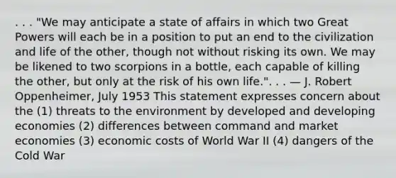 . . . "We may anticipate a state of affairs in which two Great Powers will each be in a position to put an end to the civilization and life of the other, though not without risking its own. We may be likened to two scorpions in a bottle, each capable of killing the other, but only at the risk of his own life.". . . — J. Robert Oppenheimer, July 1953 This statement expresses concern about the (1) threats to the environment by developed and developing economies (2) differences between command and market economies (3) economic costs of World War II (4) dangers of the Cold War