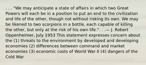 . . . "We may anticipate a state of affairs in which two Great Powers will each be in a position to put an end to the civilization and life of the other, though not without risking its own. We may be likened to two scorpions in a bottle, each capable of killing the other, but only at the risk of his own life.". . .— J. Robert Oppenheimer, July 1953 This statement expresses concern about the (1) threats to the environment by developed and developing economies (2) differences between command and market economies (3) economic costs of World War II (4) dangers of the Cold War