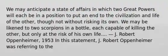 We may anticipate a state of affairs in which two Great Powers will each be in a position to put an end to the civilization and life of the other, though not without risking its own. We may be likened to two scorpions in a bottle, each capable of killing the other, but only at the risk of his own life.... — J. Robert Oppenheimer, 1953 In this statement, J. Robert Oppenheimer was referring to the