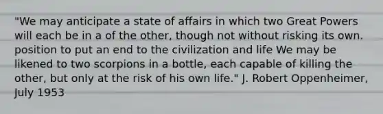 "We may anticipate a state of affairs in which two Great Powers will each be in a of the other, though not without risking its own. position to put an end to the civilization and life We may be likened to two scorpions in a bottle, each capable of killing the other, but only at the risk of his own life." J. Robert Oppenheimer, July 1953