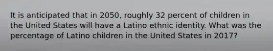 It is anticipated that in 2050, roughly 32 percent of children in the United States will have a Latino ethnic identity. What was the percentage of Latino children in the United States in 2017?