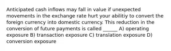 Anticipated cash inflows may fall in value if unexpected movements in the exchange rate hurt your abilitiy to convert the foreign currency into domestic currency. This reduction in the conversion of future payments is called ______ A) operating exposure B) transaction exposure C) translation exposure D) conversion exposure