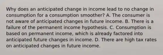 Why does an anticipated change in income lead to no change in consumption for a consumption smoother? A. The consumer is not aware of anticipated changes in future income. B. There is a failure of the permanent income hypothesis. C. Consumption is based on permanent income, which is already factored into anticipated future changes in income. D. There are high tax rates on anticipated changes in future income.