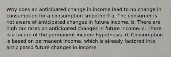 Why does an anticipated change in income lead to no change in consumption for a consumption smoother? a. The consumer is not aware of anticipated changes in future income. b. There are high tax rates on anticipated changes in future income. c. There is a failure of the permanent income hypothesis. d. Consumption is based on permanent income, which is already factored into anticipated future changes in income.