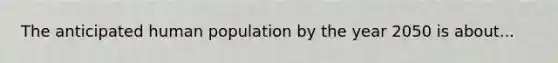 The anticipated human population by the year 2050 is about...