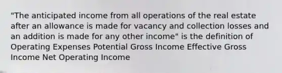 "The anticipated income from all operations of the real estate after an allowance is made for vacancy and collection losses and an addition is made for any other income" is the definition of Operating Expenses Potential Gross Income Effective Gross Income Net Operating Income