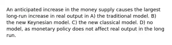 An anticipated increase in the money supply causes the largest long-run increase in real output in A) the traditional model. B) the new Keynesian model. C) the new classical model. D) no model, as monetary policy does not affect real output in the long run.