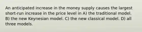 An anticipated increase in the money supply causes the largest short-run increase in the price level in A) the traditional model. B) the new Keynesian model. C) the new classical model. D) all three models.