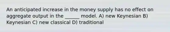 An anticipated increase in the <a href='https://www.questionai.com/knowledge/kiY8nlPo85-money-supply' class='anchor-knowledge'>money supply</a> has no effect on aggregate output in the ______ model. A) new Keynesian B) Keynesian C) new classical D) traditional