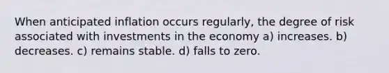 When anticipated inflation occurs regularly, the degree of risk associated with investments in the economy a) increases. b) decreases. c) remains stable. d) falls to zero.