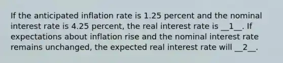 If the anticipated inflation rate is 1.25 percent and the nominal interest rate is 4.25 ​percent, the real interest rate is __1__. If expectations about inflation rise and the nominal interest rate remains​ unchanged, the expected real interest rate will __2__.