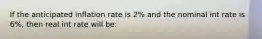 If the anticipated inflation rate is 2% and the nominal int rate is 6%, then real int rate will be: