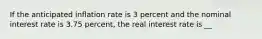 If the anticipated inflation rate is 3 percent and the nominal interest rate is 3.75 ​percent, the real interest rate is __