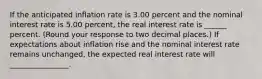 If the anticipated inflation rate is 3.00 percent and the nominal interest rate is 5.00 ​percent, the real interest rate is ______ percent. (Round your response to two decimal places.​) If expectations about inflation rise and the nominal interest rate remains​ unchanged, the expected real interest rate will ________________.