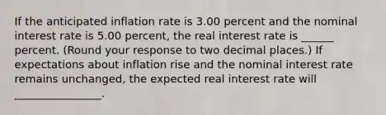 If the anticipated inflation rate is 3.00 percent and the nominal interest rate is 5.00 ​percent, the real interest rate is ______ percent. (Round your response to two decimal places.​) If expectations about inflation rise and the nominal interest rate remains​ unchanged, the expected real interest rate will ________________.