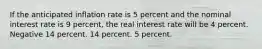 If the anticipated inflation rate is 5 percent and the nominal interest rate is 9 percent, the real interest rate will be 4 percent. Negative 14 percent. 14 percent. 5 percent.