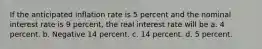 If the anticipated inflation rate is 5 percent and the nominal interest rate is 9 percent, the real interest rate will be a. 4 percent. b. Negative 14 percent. c. 14 percent. d. 5 percent.