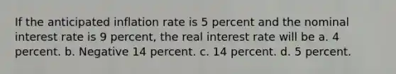 If the anticipated inflation rate is 5 percent and the nominal interest rate is 9 percent, the real interest rate will be a. 4 percent. b. Negative 14 percent. c. 14 percent. d. 5 percent.