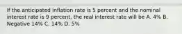 If the anticipated inflation rate is 5 percent and the nominal interest rate is 9 percent, the real interest rate will be A. 4% B. Negative 14% C. 14% D. 5%