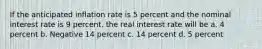 If the anticipated inflation rate is 5 percent and the nominal interest rate is 9 percent, the real interest rate will be a. 4 percent b. Negative 14 percent c. 14 percent d. 5 percent