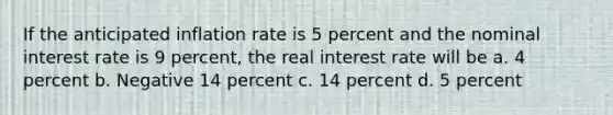 If the anticipated inflation rate is 5 percent and the nominal interest rate is 9 percent, the real interest rate will be a. 4 percent b. Negative 14 percent c. 14 percent d. 5 percent