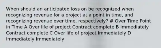 When should an anticipated loss on be recognized when recognizing revenue for a project at a point in time, and recognizing revenue over time, respectively? # Over Time Point in Time A Over life of project Contract complete B Immediately Contract complete C Over life of project Immediately D Immediately Immediately